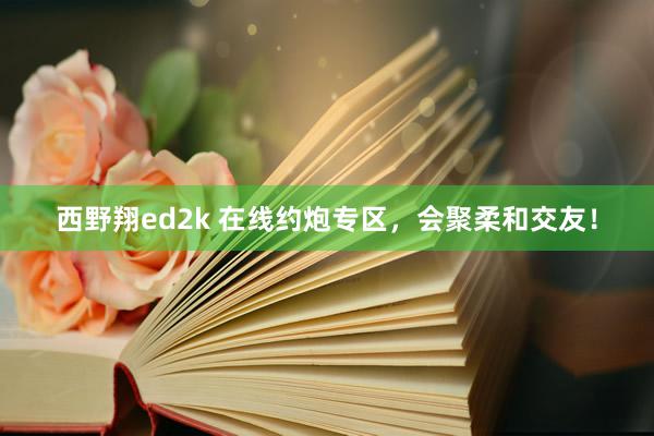 西野翔ed2k 在线约炮专区，会聚柔和交友！