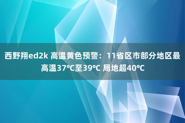 西野翔ed2k 高温黄色预警：11省区市部分地区最高温37℃至39℃ 局地超40℃