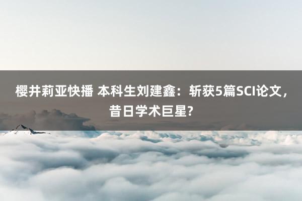 樱井莉亚快播 本科生刘建鑫：斩获5篇SCI论文，昔日学术巨星?