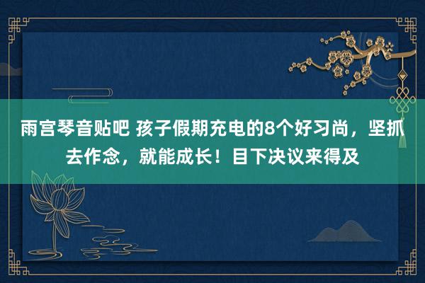 雨宫琴音贴吧 孩子假期充电的8个好习尚，坚抓去作念，就能成长！目下决议来得及