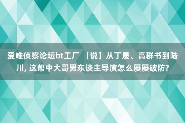 爱唯侦察论坛bt工厂 【说】从丁晟、高群书到陆川, 这帮中大哥男东谈主导演怎么屡屡破防?