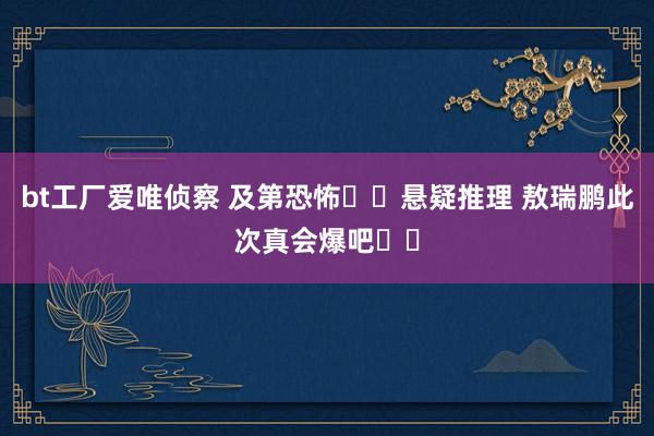 bt工厂爱唯侦察 及第恐怖✖️悬疑推理 敖瑞鹏此次真会爆吧❗️