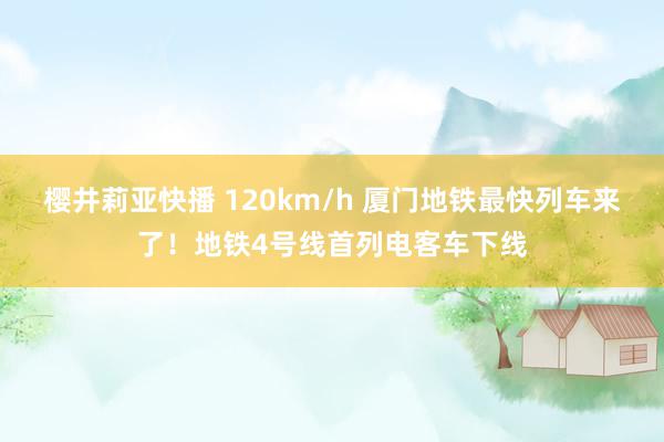 樱井莉亚快播 120km/h 厦门地铁最快列车来了！地铁4号线首列电客车下线