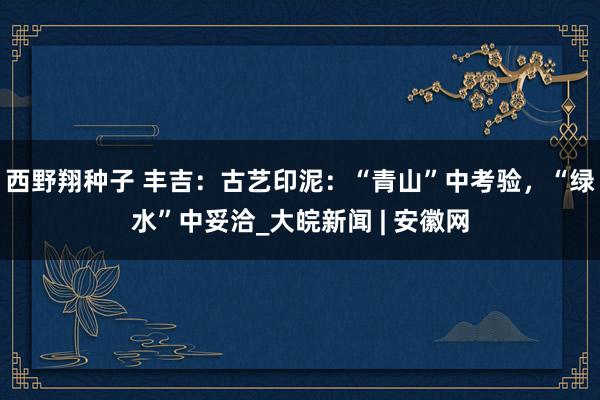 西野翔种子 丰吉：古艺印泥：“青山”中考验，“绿水”中妥洽_大皖新闻 | 安徽网