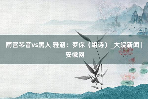 雨宫琴音vs黑人 雅涵：梦你（组诗）_大皖新闻 | 安徽网