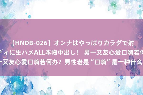 【HNDB-026】オンナはやっぱりカラダで射精する 厳選美巨乳ボディに生ハメALL本物中出し！ 男一又友心爱口嗨若何办？男性老是“口嗨”是一种什么样的体验