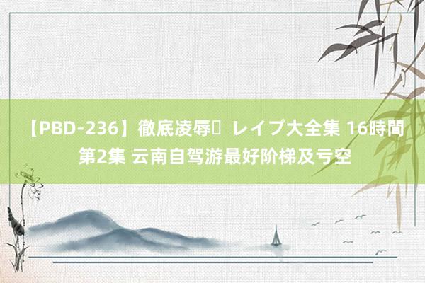 【PBD-236】徹底凌辱・レイプ大全集 16時間 第2集 云南自驾游最好阶梯及亏空