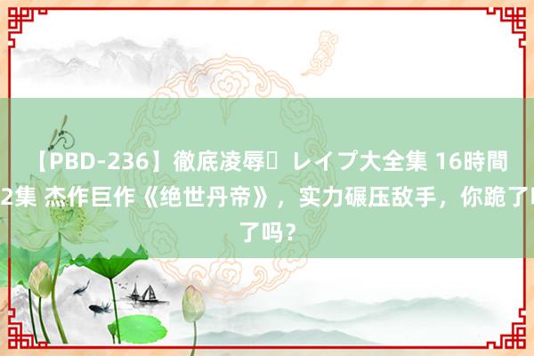 【PBD-236】徹底凌辱・レイプ大全集 16時間 第2集 杰作巨作《绝世丹帝》，实力碾压敌手，你跪了吗？