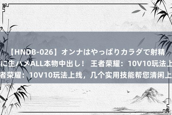 【HNDB-026】オンナはやっぱりカラダで射精する 厳選美巨乳ボディに生ハメALL本物中出し！ 王者荣耀：10V10玩法上线，几个实用技能帮您清闲上分！