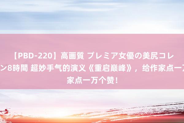 【PBD-220】高画質 プレミア女優の美尻コレクション8時間 超妙手气的演义《重启巅峰》，给作家点一万个赞！