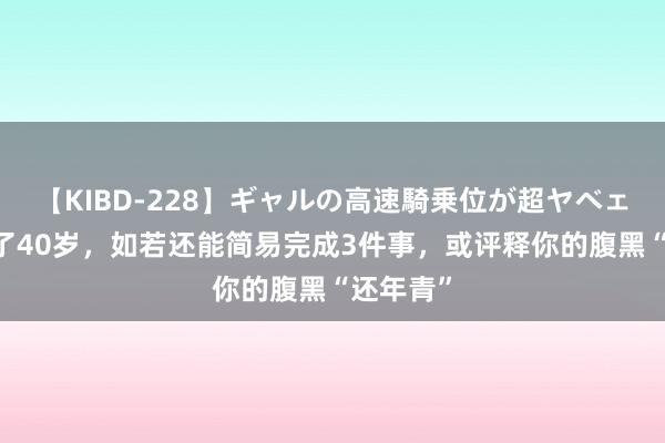 【KIBD-228】ギャルの高速騎乗位が超ヤベェ 年齿过了40岁，如若还能简易完成3件事，或评释你的腹黑“还年青”