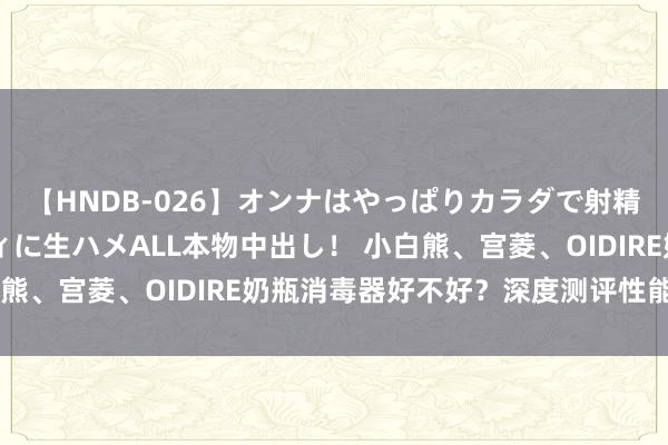 【HNDB-026】オンナはやっぱりカラダで射精する 厳選美巨乳ボディに生ハメALL本物中出し！ 小白熊、宫菱、OIDIRE奶瓶消毒器好不好？深度测评性能对决