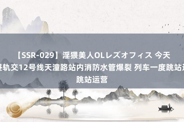 【SSR-029】淫猥美人OLレズオフィス 今天上昼轨交12号线天潼路站内消防水管爆裂 列车一度跳站运营