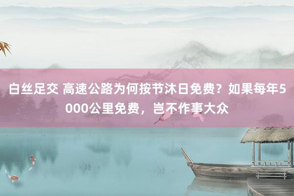 白丝足交 高速公路为何按节沐日免费？如果每年5000公里免费，岂不作事大众