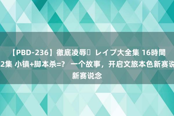 【PBD-236】徹底凌辱・レイプ大全集 16時間 第2集 小镇+脚本杀=？ 一个故事，开启文旅本色新赛说念