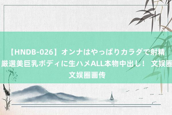 【HNDB-026】オンナはやっぱりカラダで射精する 厳選美巨乳ボディに生ハメALL本物中出し！ 文娱圈画传