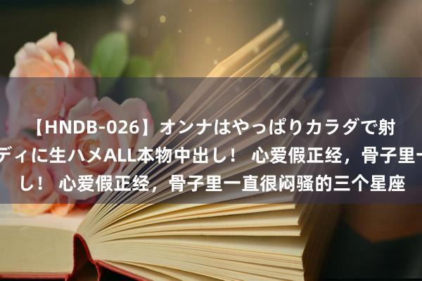 【HNDB-026】オンナはやっぱりカラダで射精する 厳選美巨乳ボディに生ハメALL本物中出し！ 心爱假正经，骨子里一直很闷骚的三个星座