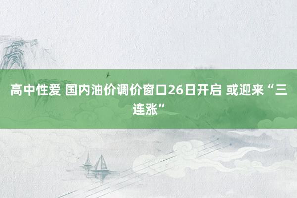 高中性爱 国内油价调价窗口26日开启 或迎来“三连涨”