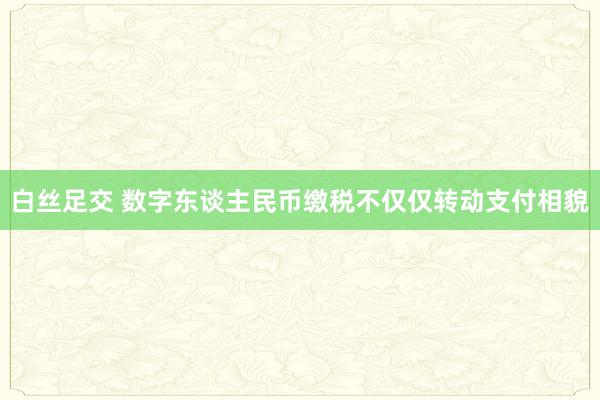 白丝足交 数字东谈主民币缴税不仅仅转动支付相貌