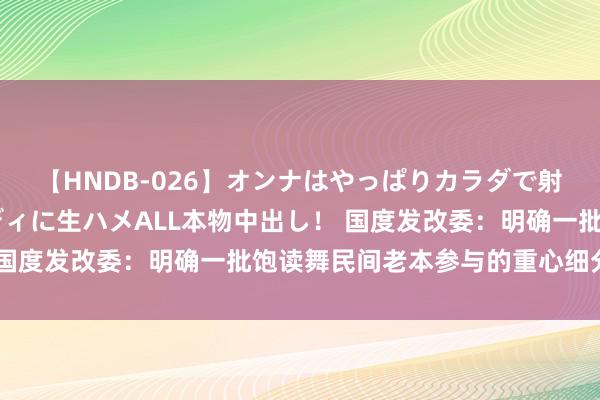 【HNDB-026】オンナはやっぱりカラダで射精する 厳選美巨乳ボディに生ハメALL本物中出し！ 国度发改委：明确一批饱读舞民间老本参与的重心细分领域