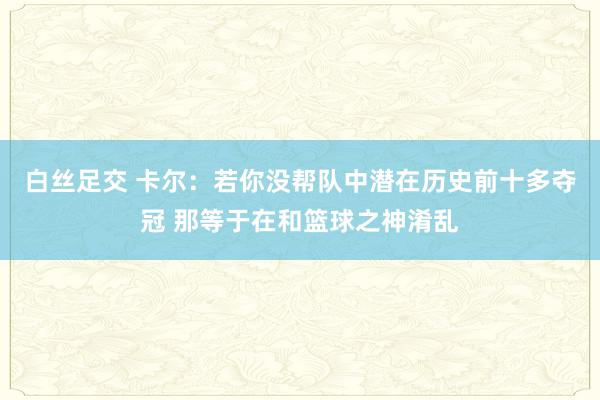 白丝足交 卡尔：若你没帮队中潜在历史前十多夺冠 那等于在和篮球之神淆乱