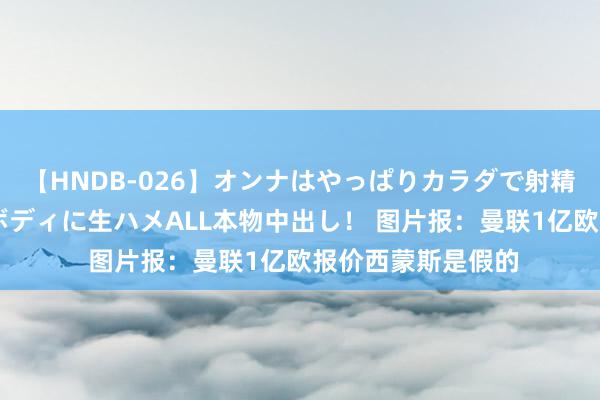 【HNDB-026】オンナはやっぱりカラダで射精する 厳選美巨乳ボディに生ハメALL本物中出し！ 图片报：曼联1亿欧报价西蒙斯是假的