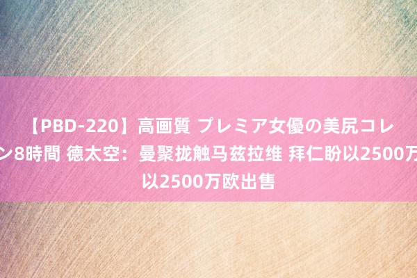 【PBD-220】高画質 プレミア女優の美尻コレクション8時間 德太空：曼聚拢触马兹拉维 拜仁盼以2500万欧出售