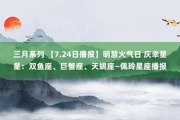 三月系列 【7.24日播报】明慧火气日 庆幸星星：双鱼座、巨蟹座、天蝎座—佩玲星座播报