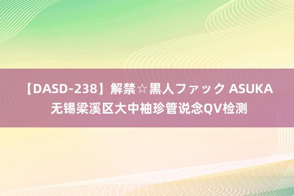 【DASD-238】解禁☆黒人ファック ASUKA 无锡梁溪区大中袖珍管说念QV检测