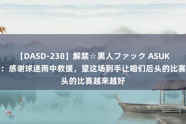 【DASD-238】解禁☆黒人ファック ASUKA 南基一：感谢球迷雨中救援，望这场到手让咱们后头的比赛越来越好