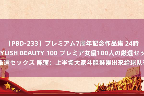 【PBD-233】プレミアム7周年記念作品集 24時間 PREMIUM STYLISH BEAUTY 100 プレミア女優100人の厳選セックス 陈蒲：上半场大家斗胆推崇出来给球队带来孝敬，上场就任重道远