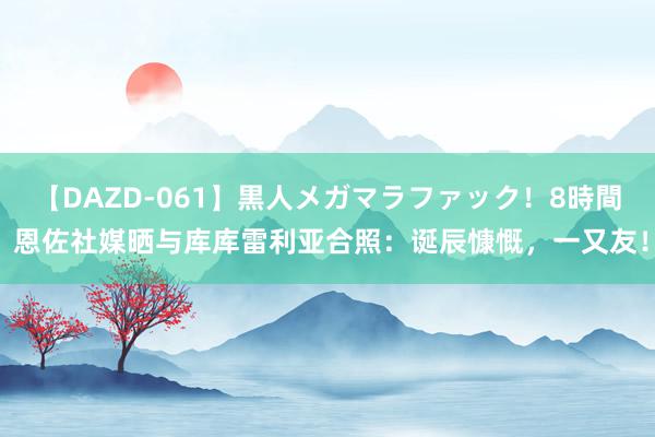 【DAZD-061】黒人メガマラファック！8時間 恩佐社媒晒与库库雷利亚合照：诞辰慷慨，一又友！