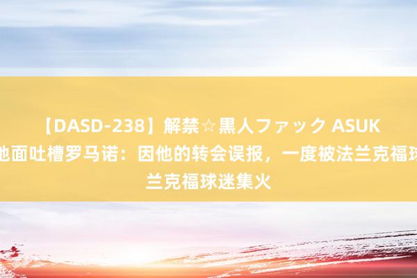 【DASD-238】解禁☆黒人ファック ASUKA 镰田地面吐槽罗马诺：因他的转会误报，一度被法兰克福球迷集火