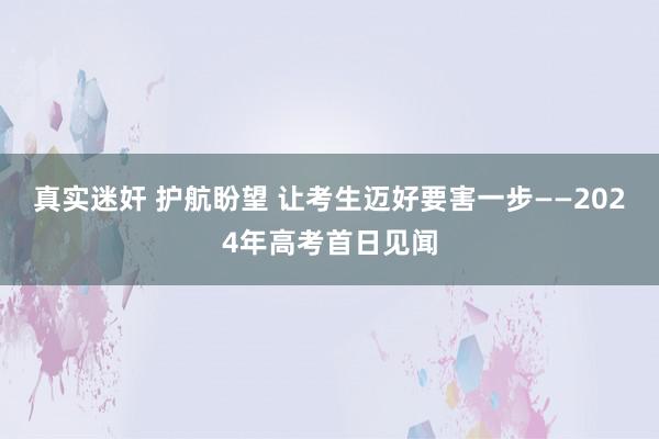 真实迷奸 护航盼望 让考生迈好要害一步——2024年高考首日见闻