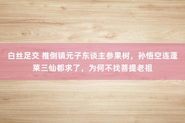 白丝足交 推倒镇元子东谈主参果树，孙悟空连蓬莱三仙都求了，为何不找菩提老祖