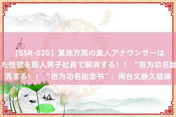 【SSR-020】某地方局の美人アナウンサーは忙し過ぎて溜まりまくった性欲を新人男子社員で解消する！！ “岂为功名始念书”：闽台文脉久结缘