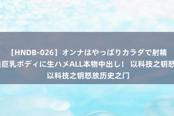 【HNDB-026】オンナはやっぱりカラダで射精する 厳選美巨乳ボディに生ハメALL本物中出し！ 以科技之钥怒放历史之门