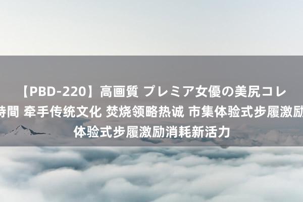 【PBD-220】高画質 プレミア女優の美尻コレクション8時間 牵手传统文化 焚烧领略热诚 市集体验式步履激励消耗新活力