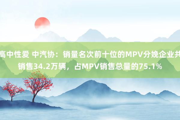 高中性爱 中汽协：销量名次前十位的MPV分娩企业共销售34.2万辆，占MPV销售总量的75.1%