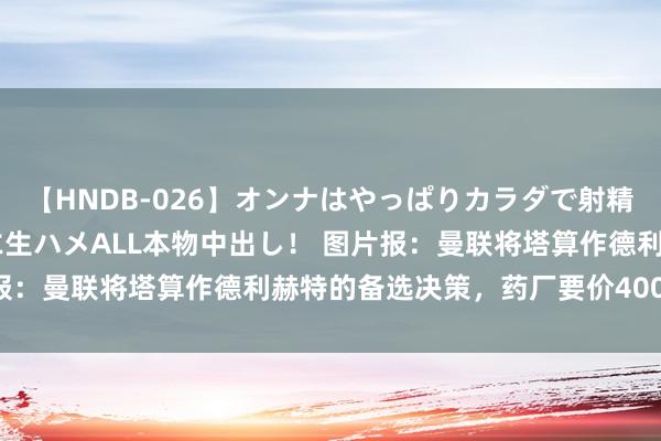 【HNDB-026】オンナはやっぱりカラダで射精する 厳選美巨乳ボディに生ハメALL本物中出し！ 图片报：曼联将塔算作德利赫特的备选决策，药厂要价4000万欧