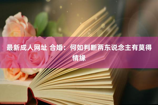 最新成人网址 合婚：何如判断两东说念主有莫得情缘