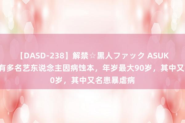 【DASD-238】解禁☆黒人ファック ASUKA 7月份已有多名艺东说念主因病蚀本，年岁最大90岁，其中又名患暴虐病