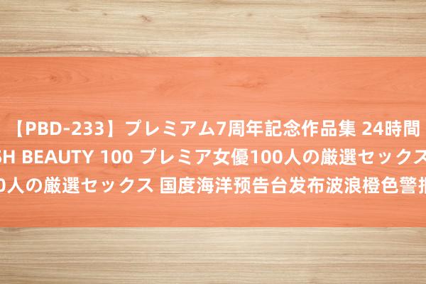 【PBD-233】プレミアム7周年記念作品集 24時間 PREMIUM STYLISH BEAUTY 100 プレミア女優100人の厳選セックス 国度海洋预告台发布波浪橙色警报 风暴潮黄色警报