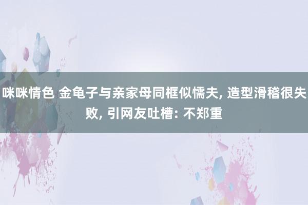 咪咪情色 金龟子与亲家母同框似懦夫, 造型滑稽很失败, 引网友吐槽: 不郑重