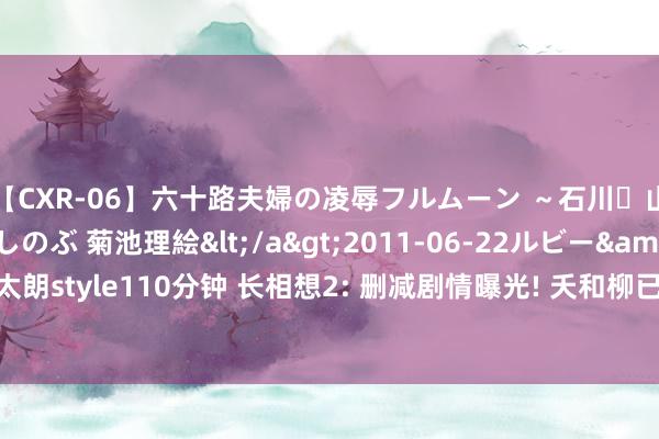 【CXR-06】六十路夫婦の凌辱フルムーン ～石川・山中温泉篇～ 中村しのぶ 菊池理絵</a>2011-06-22ルビー&$鱗太朗style110分钟 长相想2: 删减剧情曝光! 夭和柳已有了佳偶之实, 相柳: 不要恨我