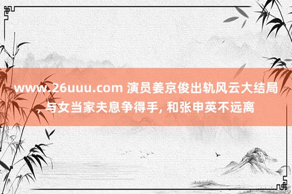 www.26uuu.com 演员姜京俊出轨风云大结局, 与女当家夫息争得手, 和张申英不远离