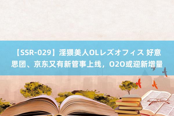 【SSR-029】淫猥美人OLレズオフィス 好意思团、京东又有新管事上线，O2O或迎新增量