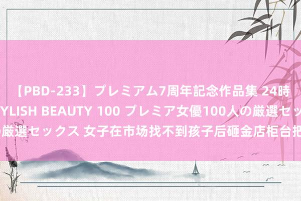 【PBD-233】プレミアム7周年記念作品集 24時間 PREMIUM STYLISH BEAUTY 100 プレミア女優100人の厳選セックス 女子在市场找不到孩子后砸金店柜台把事闹大，评述区吵翻天了