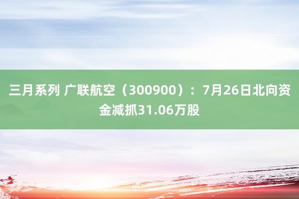 三月系列 广联航空（300900）：7月26日北向资金减抓31.06万股