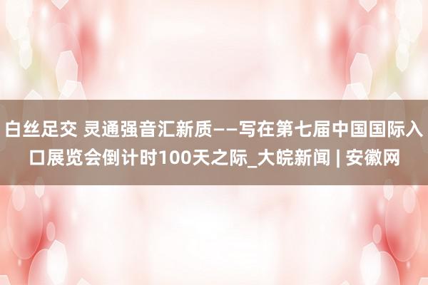 白丝足交 灵通强音汇新质——写在第七届中国国际入口展览会倒计时100天之际_大皖新闻 | 安徽网